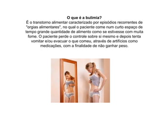O que é a bulimia? É o transtorno alimentar caracterizado por episódios recorrentes de "orgias alimentares", no qual o paciente come num curto espaço de tempo grande quantidade de alimento como se estivesse com muita fome. O paciente perde o controle sobre si mesmo e depois tenta vomitar e/ou evacuar o que comeu, através de artifícios como medicações, com a finalidade de não ganhar peso. 