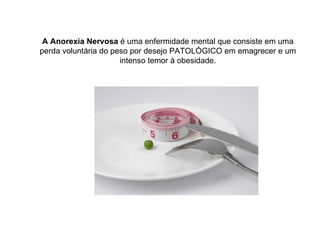 A Anorexia Nervosa  é uma enfermidade mental que consiste em uma perda voluntária do peso por desejo PATOLÓGICO em emagrecer e um intenso temor à obesidade. 