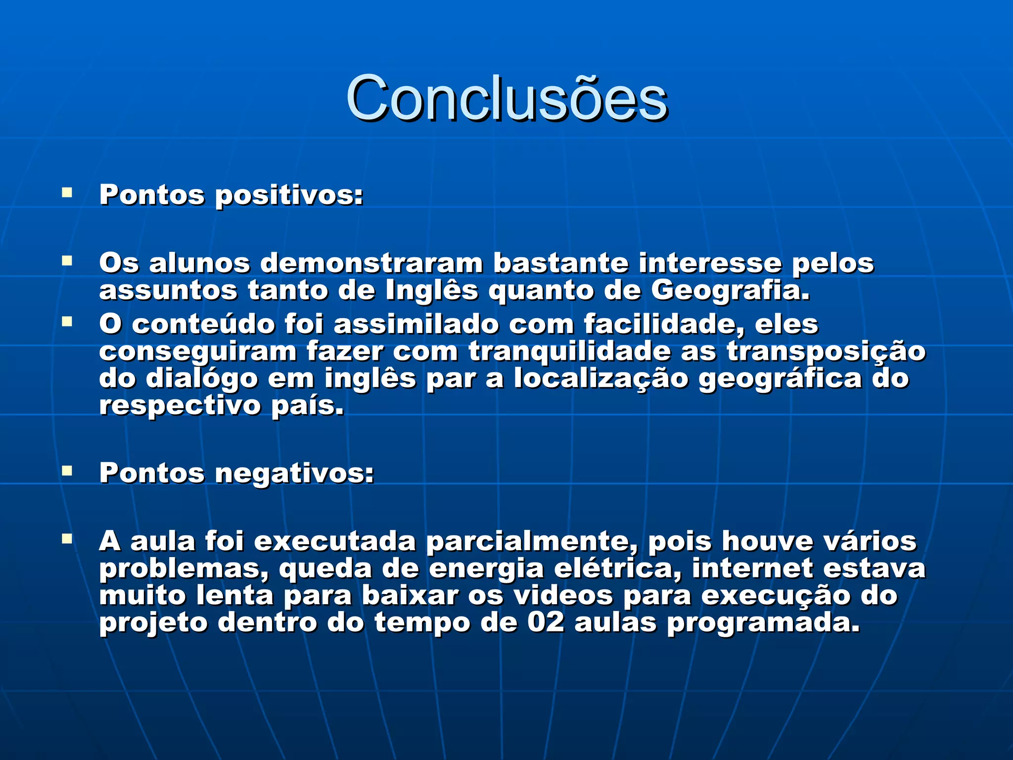 Conclusões Pontos positivos: Os alunos demonstraram bastante interesse pelos assuntos tanto de Inglês quanto de Geografia. O conteúdo foi assimilado com facilidade, eles conseguiram fazer com tranquilidade as transposição do dialógo em inglês par a localização geográfica do respectivo país. Pontos negativos: A aula foi executada parcialmente, pois houve vários problemas, queda de energia elétrica, internet estava muito lenta para baixar os videos para execução do projeto dentro do tempo de 02 aulas programada. 