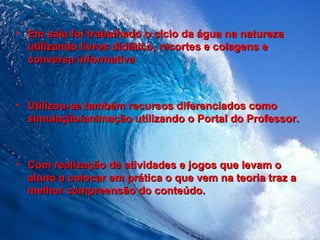 Em sala foi trabalhado o ciclo da água na natureza utilizando livros didático, recortes e colagens e conversa informativa Utilizou-se também recursos diferenciados como simulação/animação utilizando o Portal do Professor. Com realização de atividades e jogos que levam o aluno a colocar em prática o que vem na teoria traz a melhor compreensão do conteúdo. 