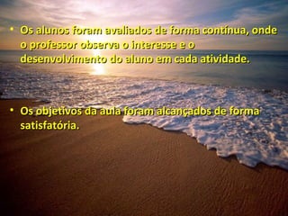 Os alunos foram avaliados de forma contínua, onde o professor observa o interesse e o desenvolvimento do aluno em cada atividade. Os objetivos da aula foram alcançados de forma satisfatória. 