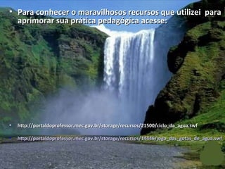 Para conhecer o maravilhosos recursos que utilizei  para aprimorar sua prática pedagógica acesse: http://portaldoprofessor.mec.gov.br/storage/recursos/21500/ciclo_da_agua.swf  http://portaldoprofessor.mec.gov.br/storage/recursos/14446/jogo_das_gotas_de_agua.swf 