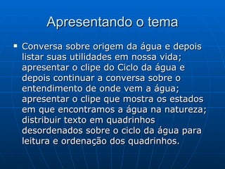 Apresentando o tema Conversa sobre origem da água e depois listar suas utilidades em nossa vida; apresentar o clipe do Ciclo da água e depois continuar a conversa sobre o entendimento de onde vem a água; apresentar o clipe que mostra os estados em que encontramos a água na natureza; distribuir texto em quadrinhos desordenados sobre o ciclo da água para leitura e ordenação dos quadrinhos. 