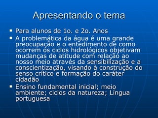 Apresentando o tema Para alunos de 1o. e 2o. Anos A problemática da água é uma grande preocupação e o entedimento de como ocorrem os ciclos hidrológicos objetivam mudanças de atitude  com relação ao nosso meio através da  sensibilização e a conscientização, visando à construção do senso crítico e formação do caráter cidadão Ensino fundamental inicial; meio ambiente; ciclos da natureza; Língua portuguesa 