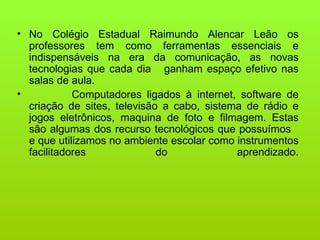 No Colégio Estadual Raimundo Alencar Leão os professores tem como ferramentas essenciais e indispensáveis na era da comunicação, as novas tecnologias que cada dia ganham espaço efetivo nas salas de aula. Computadores ligados à internet, software de criação de sites, televisão a cabo, sistema de rádio e jogos eletrônicos, maquina de foto e filmagem. Estas são algumas dos recurso tecnológicos que possuímos e que utilizamos no ambiente escolar como instrumentos facilitadores do aprendizado.