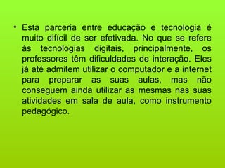 Esta parceria entre educação e tecnologia é muito difícil de ser efetivada. No que se refere às tecnologias digitais, principalmente, os professores têm dificuldades de interação. Eles já até admitem utilizar o computador e a internet para preparar as suas aulas, mas não conseguem ainda utilizar as mesmas nas suas atividades em sala de aula, como instrumento pedagógico. 