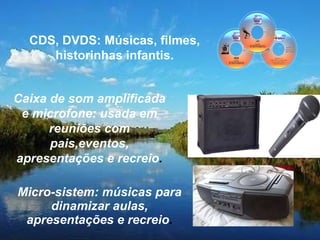Micro-sistem: músicas para dinamizar aulas, apresentações e recreio . Caixa de som amplificada e microfone: usada em reuniões com pais,eventos, apresentações e recreio . CDS, DVDS: Músicas, filmes, historinhas infantis. 