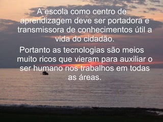 A escola como centro de aprendizagem deve ser portadora e transmissora de conhecimentos útil a vida do cidadão. Portanto as tecnologias são meios muito ricos que vieram para auxiliar o ser humano nos trabalhos em todas as áreas. 