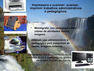Computador: Para digitalização de trabalhos administrativos e pedagógicos, elaboração de atividades, registro de diários. Impressora e scanner: scanear,  imprimir trabalhos administrativos e pedagógicos. Internet: uso administrativo e pedagógico para pesquisas de textos, imagens,músicas. Mimiógrafo: uso pedagógico para cópias de atividades, textos, imagens. 