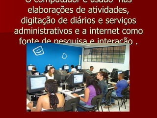 O computador é usado  nas elaborações de atividades, digitação de diários e serviços administrativos e a internet como fonte de pesquisa e interação . 