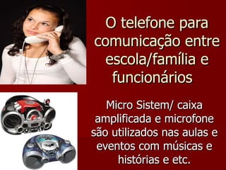 O telefone para comunicação entre escola/família e funcionários  Micro Sistem/ caixa amplificada e microfone são utilizados nas aulas e eventos com músicas e histórias e etc. 