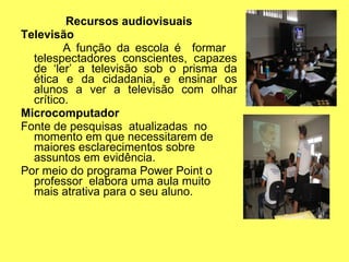 Recursos audiovisuais Televisão A função da escola é  formar  telespectadores conscientes, capazes de ‘ler’ a televisão sob o prisma da ética e da cidadania, e ensinar os alunos a ver a televisão com olhar crítico. Microcomputador Fonte de pesquisas  atualizadas  no momento em que necessitarem de maiores esclarecimentos sobre assuntos em evidência. Por meio do programa Power Point o professor  elabora uma aula muito mais atrativa para o seu aluno. 