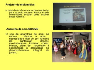 Projetor de multimídias o data-show não é um recurso exclusivo para atuação docente. Alunos e toda comunidade escolar pode usufruir desse recurso. Aparelho de som/CD/DVD O uso de aparelhos de som, na escola  atende a uma  necessidade vital do ser humano de cantarolar, dançar, movimentar-se, inventar, correr, brincar, além de  promover a socialização e articulação no desenvolvimento integral do jovem. 