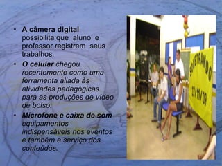 A câmera digital   possibilita que  aluno  e  professor registrem  seus trabalhos . O celular  chegou recentemente como uma ferramenta aliada às atividades pedagógicas para as produções de vídeo de bolso. Microfone e caixa de som  equipamentos indispensáveis nos eventos e também a serviço dos conteúdos.  