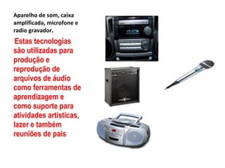 Aparelho de som, caixa amplificada, microfone e radio gravador. Estas tecnologias são utilizadas para produção e reprodução de arquivos de áudio como ferramentas de aprendizagem e como suporte para atividades artísticas, lazer e também reuniões de pais  