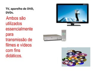 TV, aparelho de DVD, DVDs. Ambos são utilizados essencialmente para transmissão de filmes e vídeos com fins didáticos.  