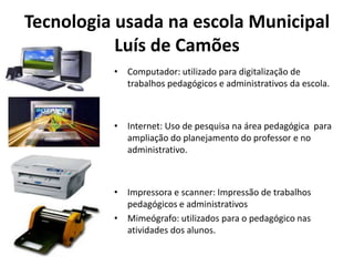 Tecnologia usada na escola Municipal Luís de CamõesComputador: utilizado para digitalização de trabalhos pedagógicos e administrativos da escola.Internet: Uso de pesquisa na área pedagógica  para ampliação do planejamento do professor e no administrativo.Impressora e scanner: Impressão de trabalhos  pedagógicos e administrativos  Mimeógrafo: utilizados para o pedagógico nas atividades dos alunos. 