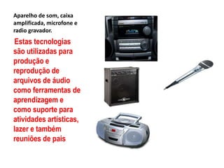 Aparelho de som, caixa amplificada, microfone e radio gravador.Estas tecnologias são utilizadas para produção e reprodução de arquivos de áudio como ferramentas de aprendizagem e como suporte para atividades artísticas, lazer e também reuniões de pais 