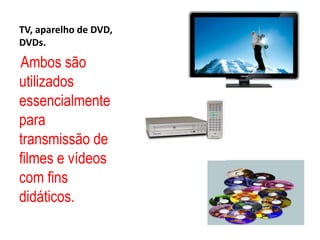 TV, aparelho de DVD, DVDs.Ambos são utilizados essencialmente para transmissão de filmes e vídeos com fins didáticos. 