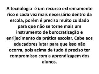 A tecnologia é um recurso extremamente rico e cada vez mais necessário dentro da escola, porém é preciso muito cuidado para que não se torne mais um instrumento de burocratização e enrijecimento da prática escolar. Cabe aos educadores lutar para que isso não ocorra, pois acima de tudo é preciso ter compromisso com a aprendizagem dos alunos.
