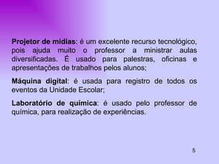 5 Projetor de mídias : é um excelente recurso tecnológico, pois ajuda muito o professor a ministrar aulas diversificadas. É usado para palestras, oficinas e apresentações de trabalhos pelos alunos; Máquina digital : é usada para registro de todos os eventos da Unidade Escolar; Laboratório de química : é usado pelo professor de química, para realização de experiências.  