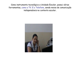 Como instrumento tecnológico a Unidade Escolar, possui várias ferramentas,  como a TV. E o Telefone , sendo meios de comunicação indispensáveis no contexto escolar. 