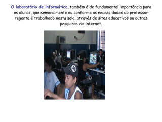 O laboratório de informática , também é de fundamental importância para os alunos, que semanalmente ou conforme as necessidades do professor regente é trabalhado nesta sala, através de sites educativos ou outras pesquisas via internet. 