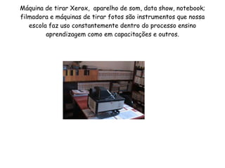 Máquina de tirar Xerox,  aparelho de som, data show, notebook; filmadora e máquinas de tirar fotos são instrumentos que nossa escola faz uso constantemente dentro do processo ensino aprendizagem como em capacitações e outros. 