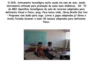 O DVD, instrumento tecnológico muito usado em sala de aula, sendo instrumento utilizado para promoção de aulas mais dinâmicas.  Kit  72 do MEC Aparelhos tecnológicos da sala de recursos adaptados para deficiente Visual e físico, prog. Para baixa visão, libras,Braille Dos Vox – Programa com áudio para cego .Livros e jogos adaptados p/ libras e braile,Teclado.Scanner a lazer 02 mauses adaptados para deficiente físico. 