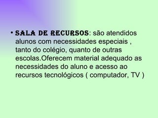 SALA DE RECURSOS : são atendidos alunos com necessidades especiais , tanto do colégio, quanto de outras escolas.Oferecem material adequado as necessidades do aluno e acesso ao recursos tecnológicos ( computador, TV )  