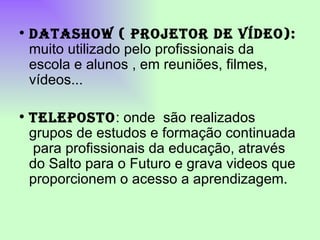 DATASHOW ( PROJETOR DE VÍDEO):  muito utilizado pelo profissionais da escola e alunos , em reuniões, filmes, vídeos... TELEPOSTO : onde  são realizados grupos de estudos e formação continuada  para profissionais da educação, através do Salto para o Futuro e grava videos que proporcionem o acesso a aprendizagem.  