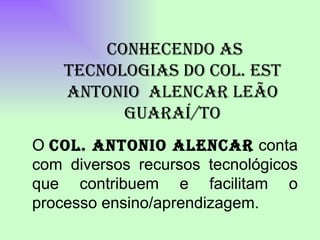 O  Col. Antonio Alencar  conta com diversos recursos tecnológicos que contribuem e facilitam o processo ensino/aprendizagem.   CONHECENDO AS TECNOLOGIAS DO COL. EST ANTONIO  ALENCAR LEÃO GUARAÍ/TO 