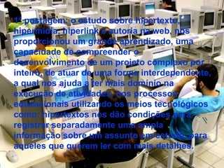 1ª postagem: o estudo sobre hipertexto, hipermídia, hiperlink e autoria na web, nos proporcionou um grande aprendizado, uma capacidade de compreender o desenvolvimento de um projeto complexo por inteiro, de atuar de uma forma interdependente, a qual nos ajuda a ter mais domínio na execução de atividades, nos processos educacionais utilizando os meios tecnológicos como: hipertextos nos dão condições para registrar separadamente uma ampla informação sobre um assunto em estudo, para aqueles que querem ler com mais detalhes.  