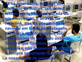 Já na hipermídia, interage um conjunto de mídias, tais como: textos, sons, imagens parada ou em movimento, e através do hiperlink, nos dá possibilidade navegar em todas as postagens em busca de informações sob informações de um dado assunto. Sempre que fizermos qualquer pesquisa, não esquecer da autoria, é sempre importante registrarmos a nossa fonte de pesquisa. 