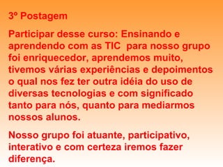3º Postagem Participar desse curso: Ensinando e aprendendo com as TIC  para nosso grupo foi enriquecedor, aprendemos muito, tivemos várias experiências e depoimentos o qual nos fez ter outra idéia do uso de diversas tecnologias e com significado tanto para nós, quanto para mediarmos nossos alunos. Nosso grupo foi atuante, participativo, interativo e com certeza iremos fazer diferença. 