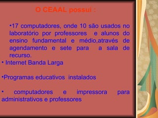 O CEAAL possui : 17 computadores, onde 10 são usados no laboratório por professores  e alunos do ensino fundamental e médio,através de agendamento e sete para  a sala de recurso. Internet Banda Larga Programas educativos  instalados  computadores e impressora para administrativos e professores 
