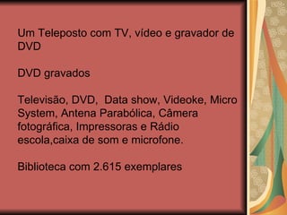 Um Teleposto com TV, vídeo e gravador de  DVD DVD gravados Televisão, DVD,  Data show, Videoke, Micro System, Antena Parabólica, Câmera fotográfica, Impressoras e Rádio escola,caixa de som e microfone. Biblioteca com 2.615 exemplares 