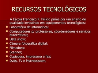 RECURSOS TECNOLÓGICOS A Escola Francisco P. Felício prima por um ensino de qualidade investindo em equipamentos tecnológicos: Laboratório de informática; Computadores p/ professores, coordenadores e serviços burocráticos; Data show; Câmara fotográfica digital; Filmadora; Scanner; Copiadora, impressora e fax; Dvds, Tv e Mycrossistem. 