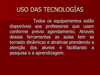 USO DAS TECNOLOGÍAS Todos os equipamentos estão disponíveis aos professores que usam conforme prévio agendamento. Através dessas ferramentas as aulas tem se tornado dinâmicas e atrativas prendendo a atenção dos alunos e facilitando a pesquisa e a aprendizagem. 