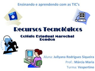 Recursos Tecnológicos Colégio Estadual Marechal Rondon Aluna:  Jullyana Rodrigues Siqueira Prof.:  Márcia Maria Turma:  Vespertino Ensinando e aprendendo com as TIC’s 