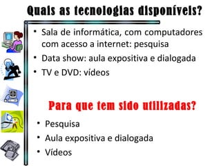 Quais as tecnologias disponíveis? Sala de informática, com computadores com acesso a internet: pesquisa Data show: aula expositiva e dialogada TV e DVD: vídeos Pesquisa Aula expositiva e dialogada Vídeos Para que tem sido utilizadas? 