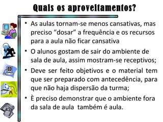 Quais os aproveitamentos? As aulas tornam-se menos cansativas, mas preciso “dosar” a frequência e os recursos para a aula não ficar cansativa O alunos gostam de sair do ambiente de sala de aula, assim mostram-se receptivos; Deve ser feito objetivos e o material tem que ser preparado com antecedência, para que não haja dispersão da turma; È preciso demonstrar que o ambiente fora da sala de aula  também é aula. 