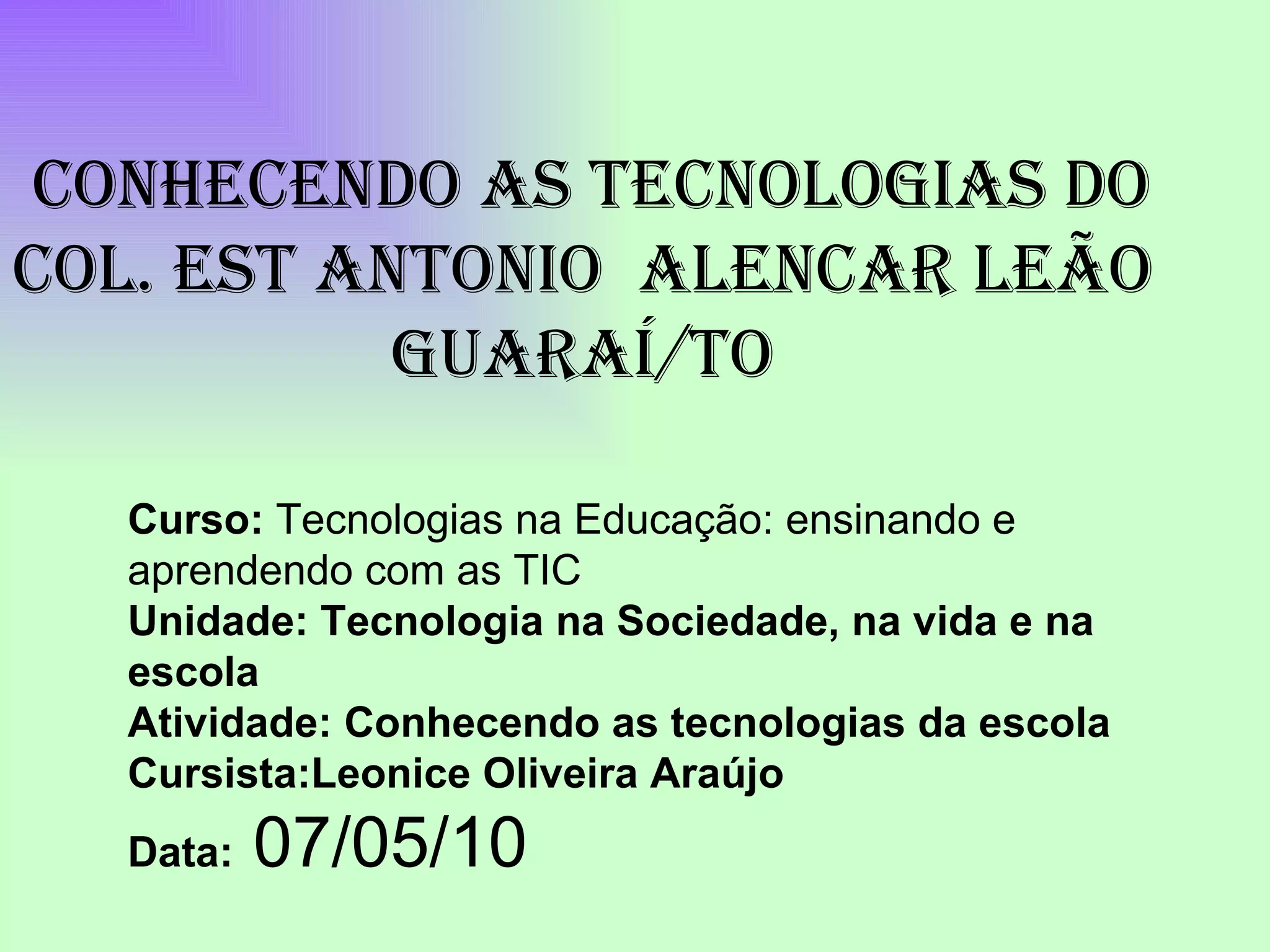 Curso: Tecnologias na Educação: ensinando e aprendendo com as TIC Unidade: Tecnologia na Sociedade, na vida e na escola Atividade: Conhecendo as tecnologias da escola Cursista:Leonice Oliveira Araújo Data: 07/05/10 CONHECENDO AS TECNOLOGIAS DO COL. EST ANTONIO ALENCAR LEÃO GUARAÍ/TO