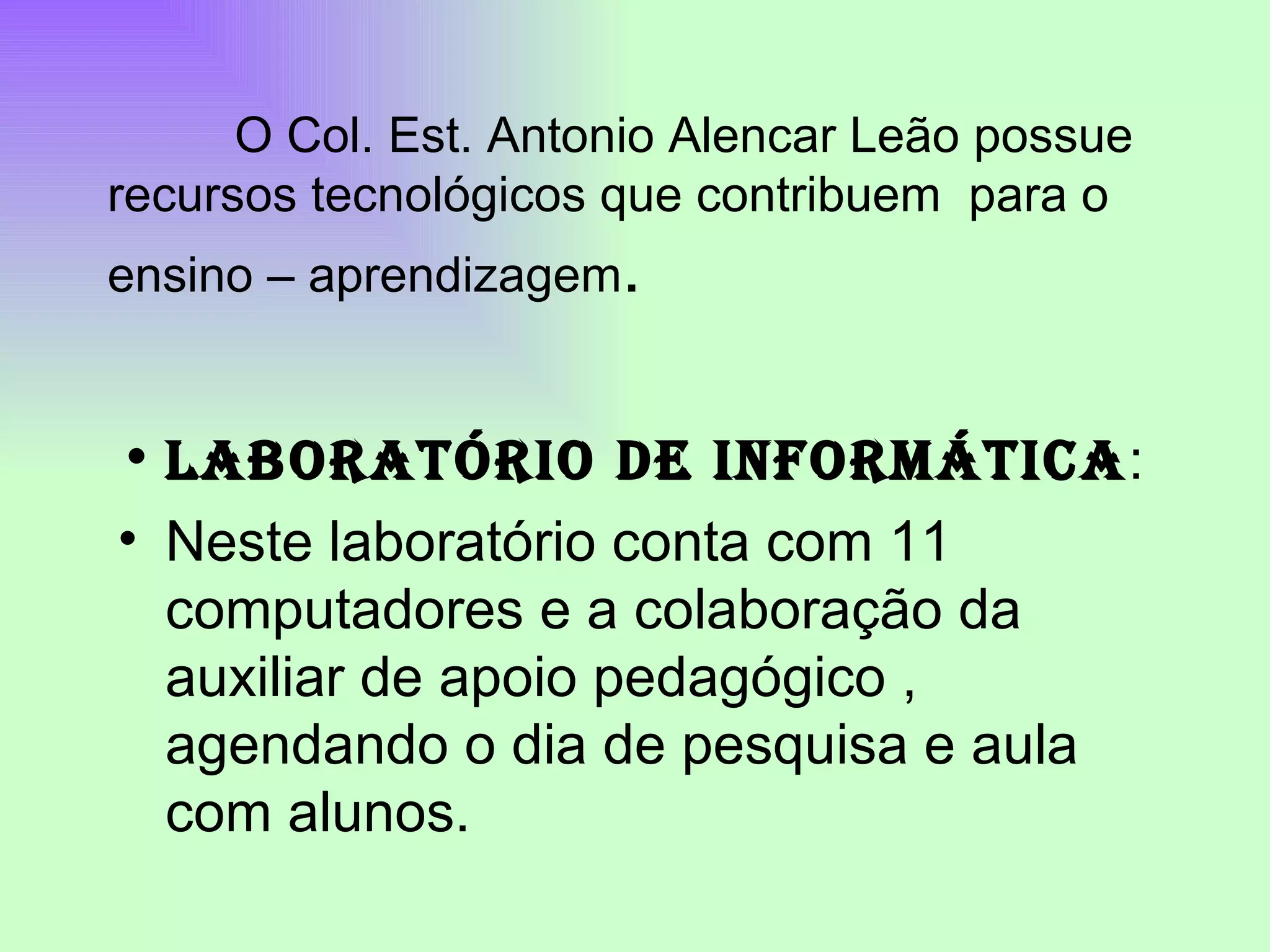 LABORATÓRIO DE INFORMÁTICA : Neste laboratório conta com 11 computadores e a colaboração da auxiliar de apoio pedagógico , agendando o dia de pesquisa e aula com alunos. O Col. Est. Antonio Alencar Leão possue recursos tecnológicos que contribuem para o ensino – aprendizagem .