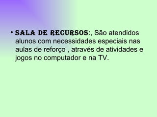 SALA DE RECURSOS :, São atendidos alunos com necessidades especiais nas aulas de reforço , através de atividades e jogos no computador e na TV. 