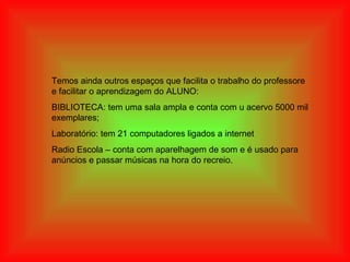 Temos ainda outros espaços que facilita o trabalho do professore e facilitar o aprendizagem do ALUNO: BIBLIOTECA: tem uma sala ampla e conta com u acervo 5000 mil exemplares;  Laboratório: tem 21 computadores ligados a internet  Radio Escola – conta com aparelhagem de som e é usado para anúncios e passar músicas na hora do recreio.  