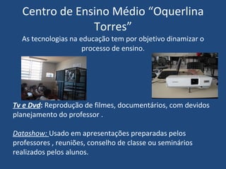 Centro de Ensino Médio “Oquerlina Torres” As tecnologias na educação tem por objetivo dinamizar o processo de ensino. Tv e Dvd :  Reprodução de filmes, documentários, com devidos planejamento do professor . Datashow:  Usado em apresentações preparadas pelos professores , reuniões, conselho de classe ou seminários realizados pelos alunos. 