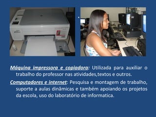 . Máquina impressora e copiadora :  Utilizada para auxiliar o trabalho do professor nas atividades,textos e outros. Computadores e internet : Pesquisa e montagem de trabalho, suporte a aulas dinâmicas e também apoiando os projetos da escola, uso do laboratório de informatica. 