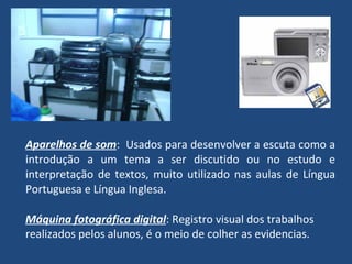 Aparelhos de som :  Usados para desenvolver a escuta como a introdução a um tema a ser discutido ou no estudo e interpretação de textos, muito utilizado nas aulas de Língua Portuguesa e Língua Inglesa. Máquina fotográfica digital : Registro visual dos trabalhos realizados pelos alunos, é o meio de colher as evidencias. 