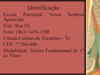 Identificação  Escola Paroquial Nossa Senhora Aparecida End.: Rua 03,  Fone: (063) 3476-1308 Cidade:Colinas do Tocantins - To CEP: 77760-000 Modalidade: Ensino Fundamental do 1° ao 5ºano 